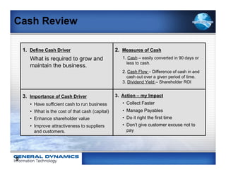 Cash Review

    1. Define Cash Driver                           2. Measures of Cash
       What is required to grow and                    1. Cash – easily converted in 90 days or
                                                         less to cash.
       maintain the business.
                                                       2. Cash Flow – Difference of cash in and
                                                         cash out over a given period of time.
                                                       3. Dividend Yield – Shareholder ROI


    3. Importance of Cash Driver                    3. Action – my Impact
       •  Have sufficient cash to run business         •  Collect Faster
       •  What is the cost of that cash (capital)      •  Manage Payables
       •  Enhance shareholder value                    •  Do it right the first time
       •  Improve attractiveness to suppliers          •  Don’t give customer excuse not to
          and customers.                                  pay




9
 
