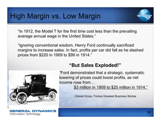 High Margin vs. Low Margin
  “In 1912, the Model T for the first time cost less than the prevailing
  average annual wage in the United States.”

  “Ignoring conventional wisdom, Henry Ford continually sacrificed
  margins to increase sales. In fact, profits per car did fall as he slashed
  prices from $220 in 1909 to $99 in 1914.”

                                “But Sales Exploded!”
                          “Ford demonstrated that a strategic, systematic
                          lowering of prices could boost profits, as net
                          income rose from…
                                  $3 million in 1909 to $25 million in 1914.”

                                   ~Daniel Gross, Forbes Greatest Business Stories




                                                                                     11
 