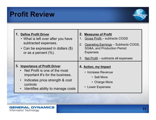 Profit Review

 1. Define Profit Driver                    2. Measures of Profit
    •  What is left over after you have     1.  Gross Profit – subtracts COGS
       subtracted expenses.                 2.  Operating Earnings – Subtracts COGS,
    •  Can be expressed in dollars ($)          SG&A, and Production Period
       or as a percent (%).                     Expenses
                                            3.  Net Profit – subtracts all expenses

 3. Importance of Profit Driver             4. Action, my Impact
    •  Net Profit is one of the most           •  Increase Revenue
       important #’s for the business.
                                                    •  Sell More
    •  Indicates price strength & cost              •  Charge More
       controls
                                               •  Lower Expenses
    •  Identifies ability to manage costs




                                                                                       11
 