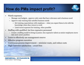 How do PMs impact profit?
•  Watch expenses;
      –  Manage cost budgets, approve only costs that have relevance and a business need
      –  Approve only training that satisfies business needs
          •  Set training expectations with employee – what you expect them to do with the
             knowledge when they return to work
          •  Limit travel expenses for training, when possible
•  Staffing with qualified, but less expensive personnel
      –  Create a staffing model to bring in junior, less expensive talent as senior employees move
         into next career position
•    Learn to effectively use management reserve
•    Effective program execution
•    Continuous process improvement – minimize waste, and reduce costs
•    High Customer satisfaction – award fees




                                                                                                  37
 