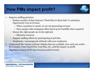 How PMs impact profit?
•  Improve staffing practices
    –  Reduce number of days between “Need Date to Start Date” to minimize
       Opportunity Loss in revenue
         •  When a position is vacant, we are not generating revenue
         •  Have people with contingent offers lined up for backfills when required
    –  Ensure the right people are in the right job
         •  Minimize turnover
    –  Support staffing efforts by participating in job fairs
    –  Emphasize / encourage job referrals with your employees
•  Understand the various contract vehicles that are available, how each one works –
   for example, Firm Fixed Price, Cost Plus, etc., and the impact on profit
•  Negotiate/propose ECPs that increase profit/revenue




                                                                                       38
 