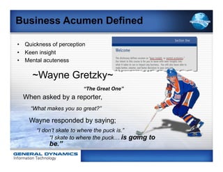 Business Acumen Defined

•  Quickness of perception
•  Keen insight
•  Mental acuteness

     ~Wayne Gretzky~
                         “The Great One”
  When asked by a reporter,
     “What makes you so great?”

    Wayne responded by saying;
       “I don’t skate to where the puck is.”
            “I skate to where the puck… is going to
            be.”
 