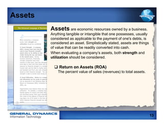 Assets
         Assets are economic resources owned by a business.
         Anything tangible or intangible that one possesses, usually
         considered as applicable to the payment of one's debts, is
         considered an asset. Simplistically stated, assets are things
         of value that can be readily converted into cash.
         When evaluating a company’s assets, both strength and
         utilization should be considered.

           q  Return on Assets (ROA)
             The percent value of sales (revenues) to total assets.




                                                                         13
 