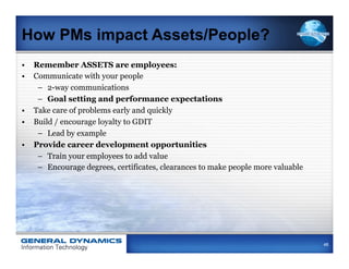 How PMs impact Assets/People?
•  Remember ASSETS are employees:
•  Communicate with your people
    –  2-way communications
    –  Goal setting and performance expectations
•  Take care of problems early and quickly
•  Build / encourage loyalty to GDIT
    –  Lead by example
•  Provide career development opportunities
    –  Train your employees to add value
    –  Encourage degrees, certificates, clearances to make people more valuable




                                                                                  48
 