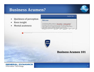 Business	
  Acumen?	
  

•  Quickness	
  of	
  perception	
  
•  Keen	
  insight	
  
•  Mental	
  acuteness	
  

                The image cannot be displayed. Your computer may not have enough memory to open the image, or the image may have been corrupted. Restart your computer, and then open the ﬁle again. If the red x still appears, you may have to
                delete the image and then insert it again.




                                                                                                                                                                          Business	
  Acumen	
  101	
  



                                                                                                                                                                                                                                                   5
 