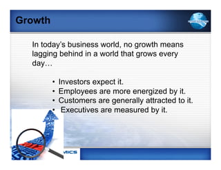 Growth

  In today’s business world, no growth means
  lagging behind in a world that grows every
  day…

         •    Investors expect it.
         •    Employees are more energized by it.
         •    Customers are generally attracted to it.
         •     Executives are measured by it.
 