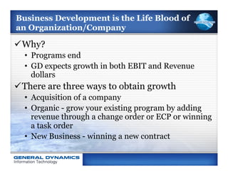 Business Development is the Life Blood of
an Organization/Company

ü Why?
  •  Programs end
  •  GD expects growth in both EBIT and Revenue
     dollars
ü There are three ways to obtain growth
  •  Acquisition of a company
  •  Organic - grow your existing program by adding
     revenue through a change order or ECP or winning
     a task order
  •  New Business - winning a new contract
 