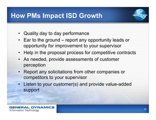 How PMs Impact ISD Growth

  •  Quality day to day performance
  •  Ear to the ground – report any opportunity leads or
     opportunity for improvement to your supervisor
  •  Help in the proposal process for competitive contracts
  •  As needed, provide assessments of customer
     perception
  •  Report any solicitations from other companies or
     competitors to your supervisor
  •  Listen to your customer(s) and provide value-added
     support


                                                              66
 