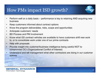How PMs impact ISD growth?
•    Perform well on a daily basis – performance is key to retaining AND acquiring new
     business
•    Keep customers informed about contract options
•    Know the program deliverables, risks, scope and opportunities
•    Anticipate customers’ needs
•    BD Process and PM Involvement
•    Know what GD contract vehicles are available to have customers shift new work
     to, or to consolidate work under one of our prime contracts
•    Help with proposals
•    Provide insight into customer/business intelligence being careful NOT to
     compromise OCI (Organizational Conflict of Interest)
•    Understand and tell management what other contractors are doing in our customer
     spaces




                                                                                     67
 