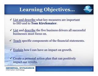Learning Objectives…
ü  List and describe what key measures are important
    to ISD and to Tom Kirchmaier.

ü  List and describe the five business drivers all successful
    businesses must focus on.

ü  Teach specific components of the financial statements.


ü  Explain how I can have an impact on growth.

ü  Create a personal action plan that can positively
    impact our results.

                                                                 7
 