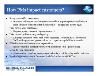 How PMs impact customers?
•  Bring value added to customer
    –  Innovate to improve mission execution and/or improve process and output
    –  Help find cost efficiencies for the customer – budgets are always tight
•  Take care of your employees
    –  Happy employees create happy customers
•  Take care of problems early and quickly
    –  Leverage corporate reach back when necessary (technical SME, functional
       SME, white papers or presentations on corporate capabilities or trends
•  Effective communications – set expectations
    –  Review monthly contract reports with customers (don’t just deliver)
•  Listen to your customers
    –  #1 reason for rework or losing an opportunity is not listening to the customer
•  Receive high scores on the Customer Satisfaction Surveys (CSAT) –




                                                                                        84
 