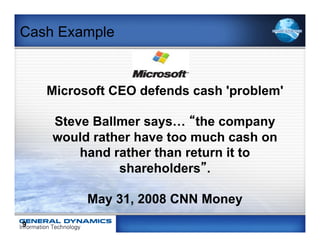 Cash Example



    Microsoft CEO defends cash 'problem'

    Steve Ballmer says… “the company
    would rather have too much cash on
        hand rather than return it to
              shareholders”.

          May 31, 2008 CNN Money
9
 