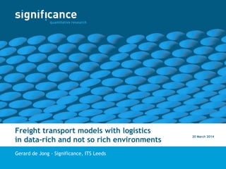 Freight transport models with logistics
in data-rich and not so rich environments
Gerard de Jong - Significance, ITS Leeds
20 March 2014
 