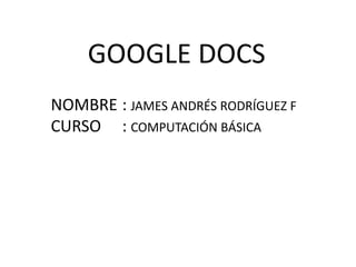 GOOGLE DOCS NOMBRE	:JAMES ANDRÉS RODRÍGUEZ F CURSO	: COMPUTACIÓN BÁSICA 