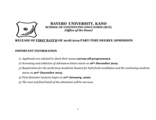 1
BAYERO UNIVERSITY, KANO
SCHOOL OF CONTINUING EDUCATION (SCE)
(Office of the Dean)
RELEASE OF FIRST BATCH OF 2018/2019 PART-TIME DEGREE ADMISSION
IMPORTANT INFORMATION
1) Applicants are advised to check their names across all programmes.
2) Screening and collection of Admission letters starts on 16th December 2019.
3) Registration for the 2018/2019 Academic Session for both fresh candidates and the continuing students
starts on 20th December 2019.
4) First Semester Lectures begin on 10th January, 2020.
5) The next and final batch of the admission will be out soon.
 