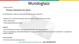 Mundoglass
Y para terminar...

Primer Hackaton de Glass
Un día dedicado a disfrutar programando para el nuevo dispositivo.
- Equipos de 3 ó 4 personas (pueden venir formados o hacerse sobre la marcha).
- Aforo: 30 personas
- 4 Glass disponibles para probar
PREMIO:
- Una invitación para comprar Glass para cada miembro del equipo ganador.
- Para una de ellas (por sorteo) MundoGlass se encarga de todos los trámites de compra e importación - el ganador lo
recoge en Madrid.
PARTICIPACIÓN:
15 euros por persona (incluye pizzas)
http://glasshackaton.eventbrite.es/ - clave: MUNDOGLASS

 