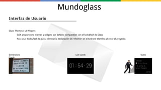 Mundoglass
Interfaz de Usuario
Glass Themes / UI Widgets
GDK proporciona themes y widgets por defecto compatibles con el look&feel de Glass
Para usar look&Feel de glass, eliminar la declaración de <theme> en el Android Manifest al crear el proyecto.

Inmersions
Cards

Live cards

Static

 