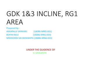 GDK 1&3 INCLINE, RG1
AREA
Prepared by :
AKKAPALLY SRINIVAS (18086-MNG-001)
BUKYA RAJU (18086-MNG-010)
MIDIDODDI SAI DEEKSHITH (18086-MNG-033)
UNDER THE GUIDENCE OF
V. SRIKANTH
 