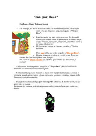 "Pão por Deus"
Celebrar o Dia de Todos os Santos
• Em Portugal, no dia de Todos os Santos, de manhã bem cedinho, as crianças
saem à rua em pequenos grupos para pedir o "Pão por
Deus".
• Passeiam assim por toda a povoação e ao fim da manhã
voltam com os seus sacos de pano cheios de romãs, maçãs,
doces, bolachas, rebuçados, chocolates, castanhas, nozes e,
às vezes, até dinheiro!
• Há povoações em que se chama a este dia, o "Dia dos
Bolinhos".
Clica aqui e lê o que se diz ao pedir o "Pão por Deus".
• Depois, almoça-se e vai-se ao cemitério pôr flores nas
campas dos familiares já falecidos. Porquê?
Por causa do Dia de Finados (lê!)! Sabias que "finado" é a pessoa que já
morreu?
 Antigamente todas as pessoas iam pedir o "Pão por Deus" porque havia muita
pobreza e havia mesmo necessidade de pedir.
 Normalmente as pessoas punham as mesas com o que tinham em casa (comida e
bebida) e, quando chegavam os pobres, entravam e comiam à vontade e à saída ainda
lhes davam mais alguma coisa.
 Hoje já só pedem as crianças para não se perder a tradição. E mesmo assim, só nas
terras mais pequenas.
Sabias que aí é costume neste dia as pessoas confeccionarem broas para comerem e
darem?
 