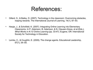 References: Gillard, S., & Bailey, D. (2007). Technology in the classroom: Overcoming obstacles, reaping rewards. The International Journal of Learning, 14(1), 87–93.  Hargis, J., & Schofield, K. (2007). Integrating Online Learning into Elementary Classrooms. In P. Adamson, B. Adamson, & N. Clausen-Grace, et al (Eds.), What Works in K-12 Online Learning  (pp. 33-47). Eugene, OR: International Society for Technology in Education.  Lemke, C., & Coughlin, E. (2009). The change agents. Educational Leadership, 67(1), 54–59.  