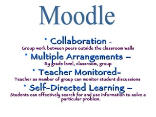 Collaboration  – Group work between peers outside the classroom walls Multiple Arrangements – By grade level, classroom, group Teacher Monitored-  Teacher as member of group can monitor student discussions  Self-Directed Learning – Students can effectively search for and use information to solve a particular problem. Moodle 