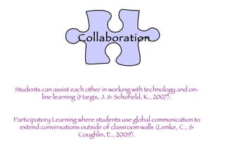Collaboration Students can assist each other in working with technology and on-line learning (Hargis, J. & Schofield, K., 2007). Participatory Learning where students use global communication to extend conversations outside of classroom walls (Lemke, C., & Coughlin, E., 2009). 