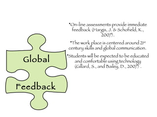 Global Feedback On-line assessments provide immediate feedback (Hargis, J. & Schofield, K., 2007). The work place is centered around 21 st  century skills and global communication.  Students will be expected to be educated and comfortable using technology (Gillard, S., and Bailey, D., 2007) . 