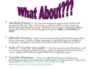 Student privacy –  The course management system can be locked and password protected.  Also,  the teacher is a member of the on-line community monitoring comments and postings.  Students can surf approved websites without leaving the safety of the course management system ( Hargis, J. & Schofield, K., 2007) . Internet Access –  Students can access site from school or library as well as home connection.  It will be a huge advantage for students to gain knowledge of computers, and ability to search for information while still in elementary school. Role of Teacher as Leader –  Teacher maintains role of facilitator  and is an active participant in student learning.  They can log onto back discussions to assess and provide feedback to guide student learning and progress.  Teacher Wariness –  There are websites to help you evaluate your technology strengths and weaknesses and then guide on improvements.  They can be found at  www.tcet.unt.edu/START/profdev/stages.htm  and  www.tcet.unt.edu/START/profdev/needs1.htm   What About??? 