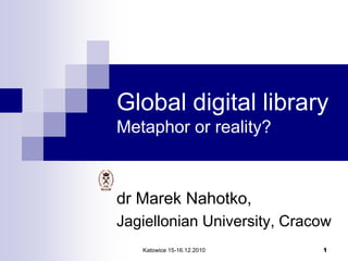 Katowice 15-16.12.2010 1
Global digital library
Metaphor or reality?
dr Marek Nahotko,
Jagiellonian University, Cracow
 
