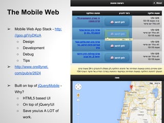 The Mobile Web
➢ Mobile Web App Stack - http:
//goo.gl/VyDKzA
○ Design
○ Development
○ Debug
○ Tips
➢ http://www.oreillynet.
com/pub/e/2624
➢ Built on top of jQueryMobile -
Why?
○ HTML5 based UI
○ On top of jQuery/UI
○ Save you/us A LOT of
work.
 