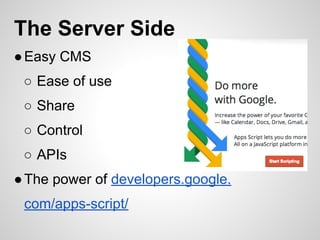 The Server Side
●Easy CMS
○ Ease of use
○ Share
○ Control
○ APIs
●The power of developers.google.
com/apps-script/
 