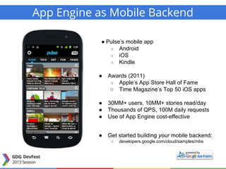 App Engine as Mobile Backend
● Pulse’s mobile app
○ Android
○ iOS
○ Kindle
● Awards (2011)
○ Apple’s App Store Hall of Fame
○ Time Magazine’s Top 50 iOS apps
● 30MM+ users, 10MM+ stories read/day
● Thousands of QPS, 100M daily requests
● Use of App Engine cost-effective
● Get started building your mobile backend:
○ developers.google.com/cloud/samples/mbs
 
