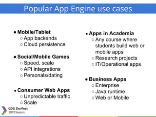 Popular App Engine use cases
● Mobile/Tablet
○ App backends
○ Cloud persistence
● Social/Mobile Games
○ Speed, scale
○ API integrations
○ Personals/dating
● Consumer Web Apps
○ Unpredictable traffic
○ Scale
● Apps in Academia
○ Any course where
students build web or
mobile apps
○ Research projects
○ IT/Operational apps
● Business Apps
○ Enterprise
○ Java runtime
○ Web or Mobile
 