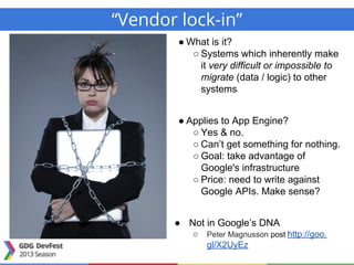 “Vendor lock-in”
● What is it?
○ Systems which inherently make
it very difficult or impossible to
migrate (data / logic) to other
systems
● Applies to App Engine?
○ Yes & no.
○ Can’t get something for nothing.
○ Goal: take advantage of
Google's infrastructure
○ Price: need to write against
Google APIs. Make sense?
● Not in Google’s DNA
○ Peter Magnusson post http://goo.
gl/X2UyEz
 