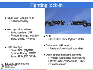 ● “Must use” Google APIs
○ Not necessarily
● Web app alternatives
○ Java: servlets, JSP
○ Python: Django, web2py,
Tipfy, Bottle, Pyramid
● Data Storage
○ Cloud SQL (MySQL)
○ Python: Django ORM*
○ Java: JPA/JDO ORMs
● SDKs: open source
● APIs
○ Java: JSR stds, Python: stdlib
● Datastore bulkloader
○ Easily up/download your data
● Open source backend systems
○ Python: AppScale; TyphoonAE
○ Java: CapeDwarf/JBoss - TCK
○ "Private cloud"
Fighting lock-in
 