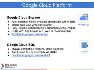 Google Cloud Platform
Google Cloud Storage
● Fast, scalable, highly-available object store (US or EU)
● Strong read-your-write consistency
● Easy, flexible authentication & sharing (OAuth2, ACLs)
● REST API, App Engine API, Web UI, command-line
● developers.google.com/storage
Google Cloud SQL
● MySQL-compatible relational cloud database
● App Engine API or externally via JDBC
● developers.google.com/cloud-sql
 