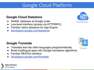 Google Cloud Platform
Google Cloud Datastore
● NoSQL database at Google scale
● Low-level interface (access via HTTP/RPC)
● Familiar native datastore for App Engine
● developers.google.com/datastore
Google Translate
● Translate text into other languages programmatically
● Build multilingual apps with Google translation algorithms
● Familiar RESTful interface
● developers.google.com/translate
Cloud Datastore
Translate
 
