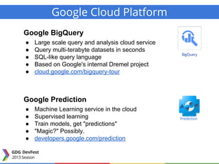Google Cloud Platform
Google BigQuery
● Large scale query and analysis cloud service
● Query multi-terabyte datasets in seconds
● SQL-like query language
● Based on Google's internal Dremel project
● cloud.google.com/bigquery-tour
Google Prediction
● Machine Learning service in the cloud
● Supervised learning
● Train models, get "predictions"
● "Magic?" Possibly.
● developers.google.com/prediction
Prediction
 