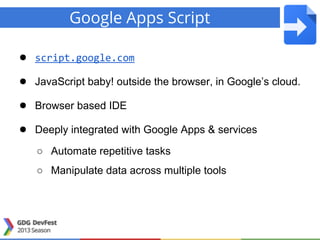 Google Apps Script
● script.google.com
● JavaScript baby! outside the browser, in Google’s cloud.
● Browser based IDE
● Deeply integrated with Google Apps & services
○ Automate repetitive tasks
○ Manipulate data across multiple tools
 