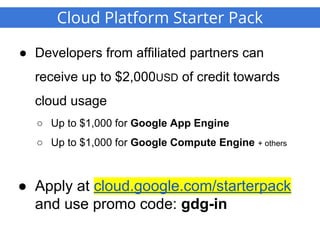 Cloud Platform Starter Pack
● Developers from affiliated partners can
receive up to $2,000USD of credit towards
cloud usage
○ Up to $1,000 for Google App Engine
○ Up to $1,000 for Google Compute Engine + others
● Apply at cloud.google.com/starterpack
and use promo code: gdg-in
 