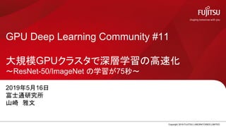 GPU Deep Learning Community #11
大規模GPUクラスタで深層学習の高速化
～ResNet-50/ImageNet の学習が75秒～
2019年5月16日
富士通研究所
山崎 雅文
Copyright 2019 FUJITSU LABORATORIES LIMITED0
 