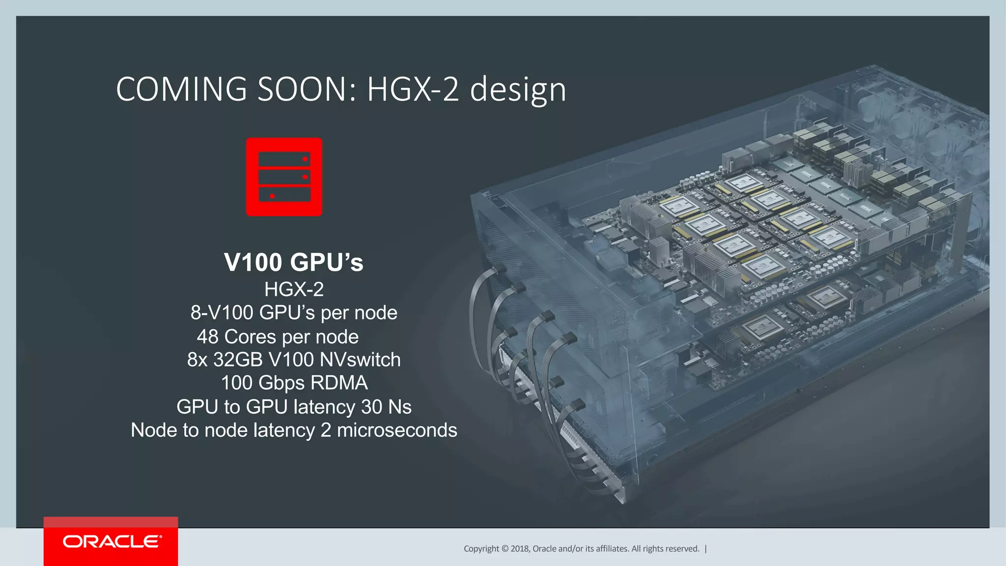 Copyright © 2018, Oracle and/or its affiliates. All rights reserved. |
COMING SOON: HGX-2 design
V100 GPU’s
HGX-2
8-V100 GPU’s per node
48 Cores per node
8x 32GB V100 NVswitch
100 Gbps RDMA
GPU to GPU latency 30 Ns
Node to node latency 2 microseconds
 