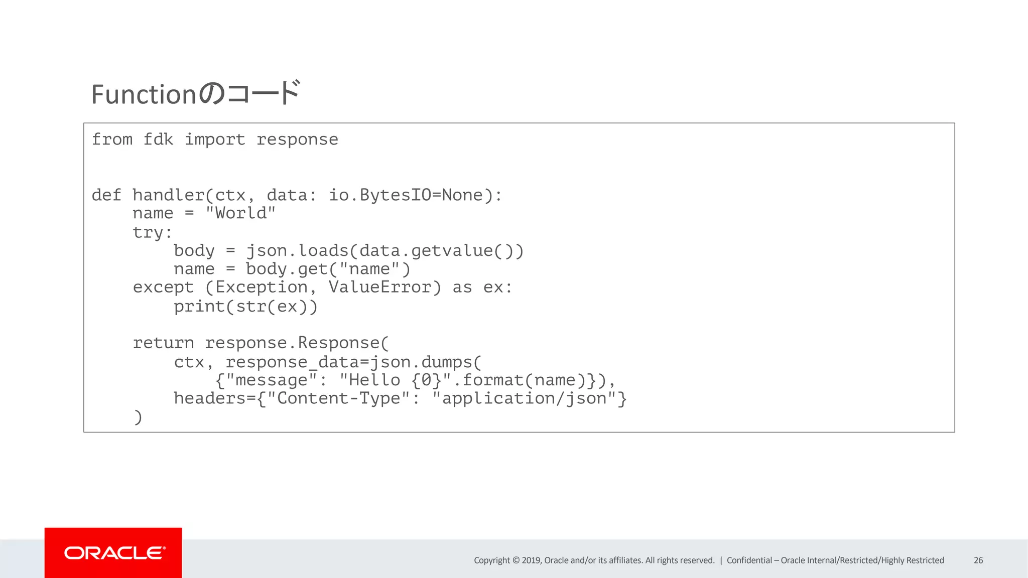 Copyright © 2019, Oracle and/or its affiliates. All rights reserved. | Confidential – Oracle Internal/Restricted/Highly Restricted 26
from fdk import response
def handler(ctx, data: io.BytesIO=None):
name = "World"
try:
body = json.loads(data.getvalue())
name = body.get("name")
except (Exception, ValueError) as ex:
print(str(ex))
return response.Response(
ctx, response_data=json.dumps(
{"message": "Hello {0}".format(name)}),
headers={"Content-Type": "application/json"}
)
Functionのコード
 
