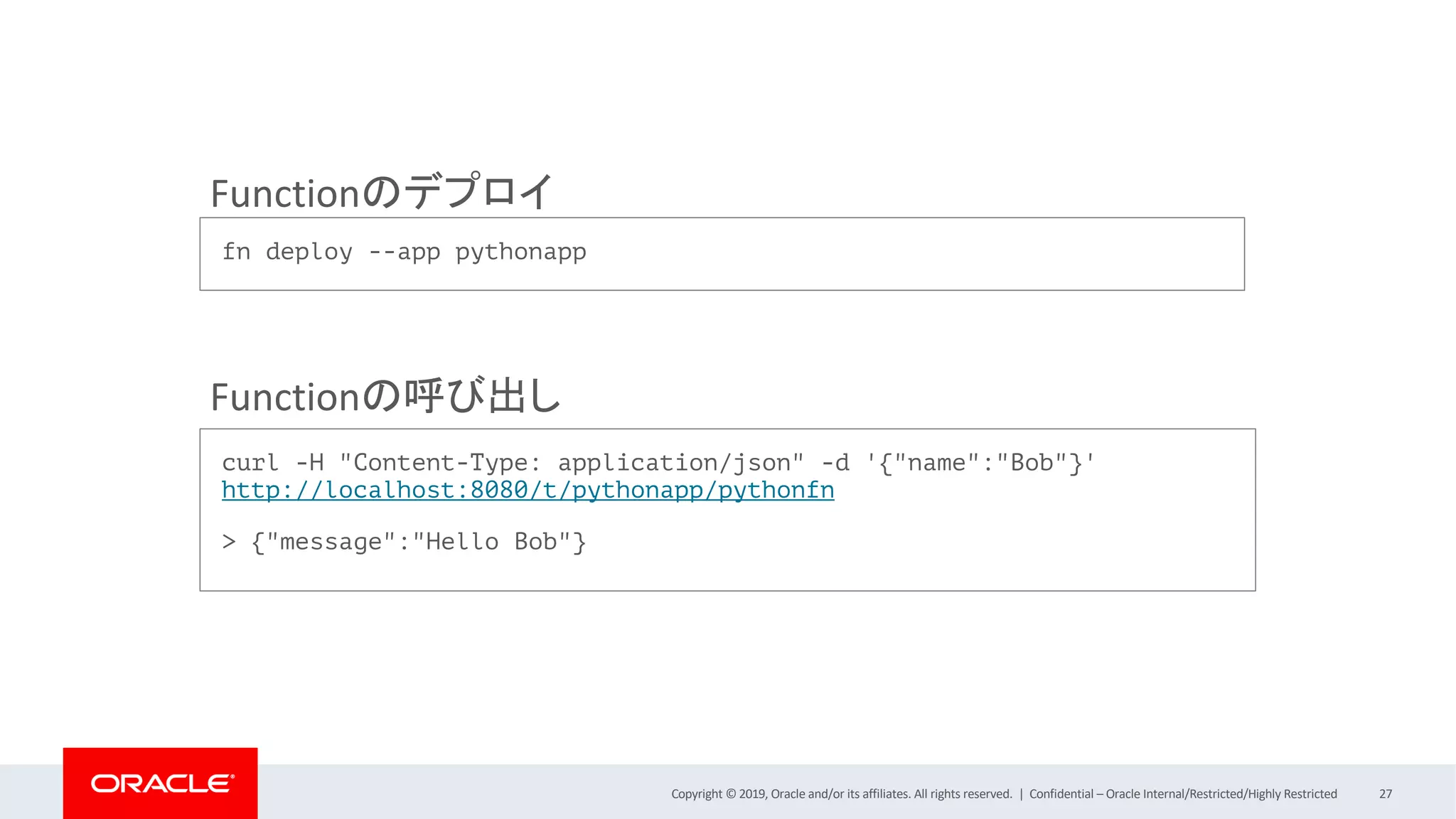 Copyright © 2019, Oracle and/or its affiliates. All rights reserved. | Confidential – Oracle Internal/Restricted/Highly Restricted 27
fn deploy --app pythonapp
curl -H "Content-Type: application/json" -d '{"name":"Bob"}'
http://localhost:8080/t/pythonapp/pythonfn
> {"message":"Hello Bob"}
Functionのデプロイ
Functionの呼び出し
 