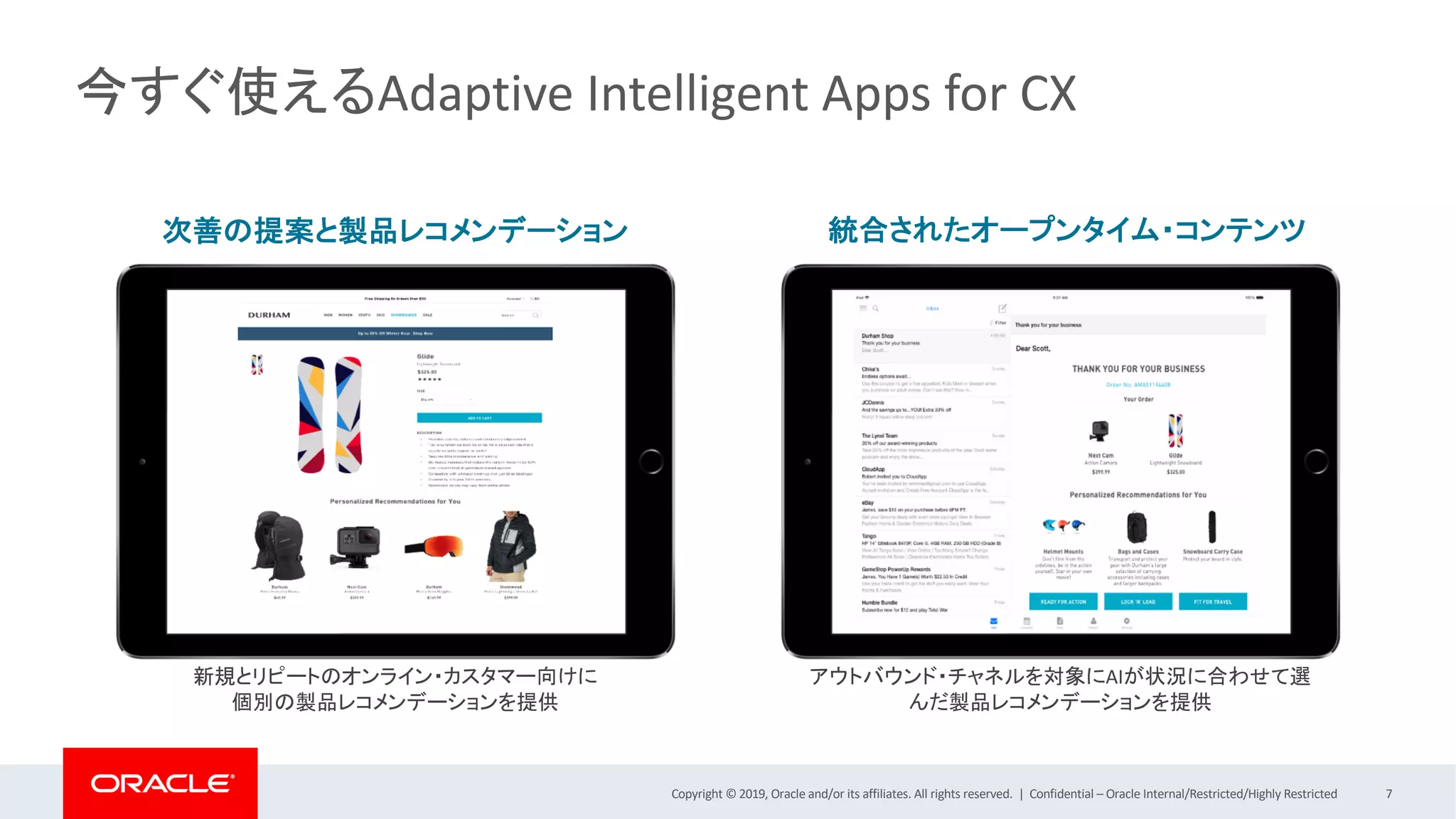 Copyright © 2019, Oracle and/or its affiliates. All rights reserved. | Confidential – Oracle Internal/Restricted/Highly Restricted 7
今すぐ使えるAdaptive Intelligent Apps for CX
次善の提案と製品レコメンデーション
アウトバウンド・チャネルを対象にAIが状況に合わせて選
んだ製品レコメンデーションを提供
新規とリピートのオンライン・カスタマー向けに
個別の製品レコメンデーションを提供
統合されたオープンタイム・コンテンツ
 