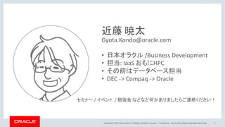 Copyright © 2018, Oracle and/or its affiliates. All rights reserved. | Confidential – Oracle Internal/Restricted/Highly Restricted 2
近藤 暁太
Gyota.Kondo@oracle.com
• 日本オラクル /Business Development
• 担当: IaaS おもにHPC
• その前はデータベース担当
• DEC -> Compaq -> Oracle
セミナー / イベント / 勉強会 などなど何かありましたらご連絡ください！
 
