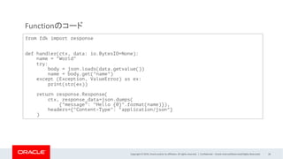 Copyright © 2019, Oracle and/or its affiliates. All rights reserved. | Confidential – Oracle Internal/Restricted/Highly Restricted 26
from fdk import response
def handler(ctx, data: io.BytesIO=None):
name = "World"
try:
body = json.loads(data.getvalue())
name = body.get("name")
except (Exception, ValueError) as ex:
print(str(ex))
return response.Response(
ctx, response_data=json.dumps(
{"message": "Hello {0}".format(name)}),
headers={"Content-Type": "application/json"}
)
Functionのコード
 