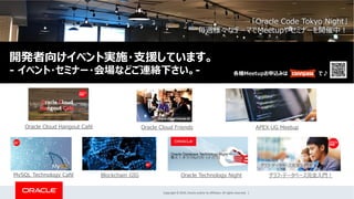 Copyright © 2019, Oracle and/or its affiliates. All rights reserved. |
Oracle Cloud Friends
MySQL Technology Café Blockchain GIG グラフ・データベース完全⼊⾨︕Oracle Technology Night
Oracle Cloud Hangout Café APEX UG Meetup
「Oracle Code Tokyo Night」
毎週様々なテーマでMeetupやセミナーを開催中︕
各種Meetupお申込みは で♪
開発者向けイベント実施・⽀援しています。
- イベント・セミナー・会場などご連絡下さい。-
 