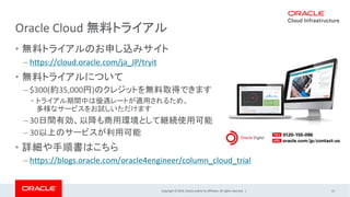 Copyright © 2019, Oracle and/or its affiliates. All rights reserved. |
Oracle Cloud 無料トライアル
• 無料トライアルのお申し込みサイト
– https://cloud.oracle.com/ja_JP/tryit
• 無料トライアルについて
– $300(約35,000円)のクレジットを無料取得できます
• トライアル期間中は優遇レートが適用されるため、
多様なサービスをお試しいただけます
– 30日間有効、以降も商用環境として継続使用可能
– 30以上のサービスが利用可能
• 詳細や手順書はこちら
– https://blogs.oracle.com/oracle4engineer/column_cloud_trial
31
 