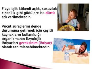  Fizyolojik kökenli açlık, susuzluk
cinsellik gibi güdülere ise dürtü
adı verilmektedir.
 Vücut süreçlerini denge
durumuna getirmek için çeşitli
kaynakların kullanıldığı
organizmanın fizyolojik
ihtiyaçları gereksinim (ihtiyaç)
olarak tanımlanabilmektedir.
 
